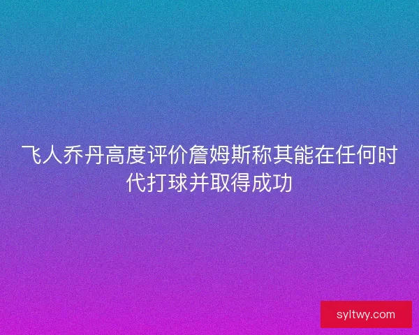 飞人乔丹高度评价詹姆斯称其能在任何时代打球并取得成功
