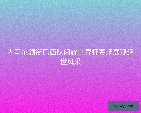 内马尔领衔巴西队闪耀世界杯赛场展现绝世风采
