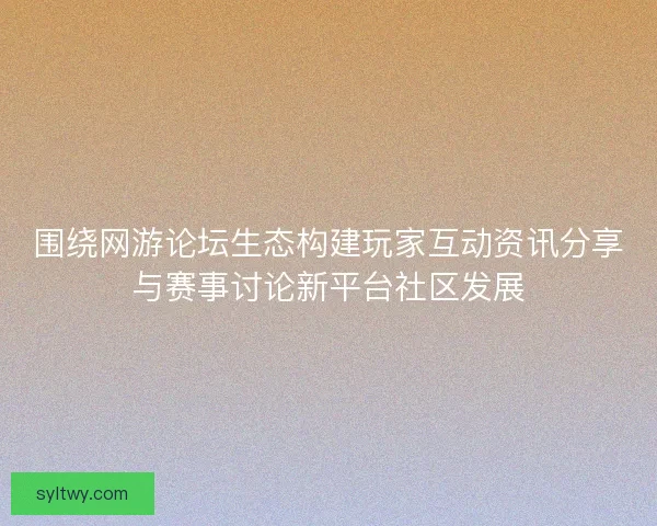 围绕网游论坛生态构建玩家互动资讯分享与赛事讨论新平台社区发展